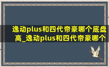 逸动plus和四代帝豪哪个底盘高_逸动plus和四代帝豪哪个质量好