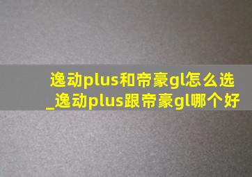 逸动plus和帝豪gl怎么选_逸动plus跟帝豪gl哪个好