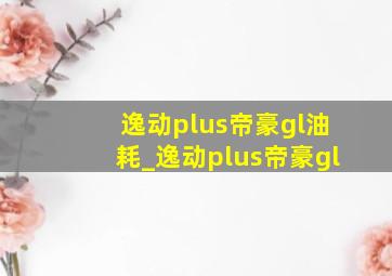 逸动plus帝豪gl油耗_逸动plus帝豪gl