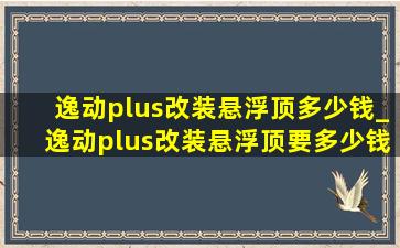 逸动plus改装悬浮顶多少钱_逸动plus改装悬浮顶要多少钱