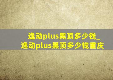 逸动plus黑顶多少钱_逸动plus黑顶多少钱重庆