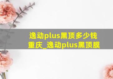 逸动plus黑顶多少钱重庆_逸动plus黑顶膜