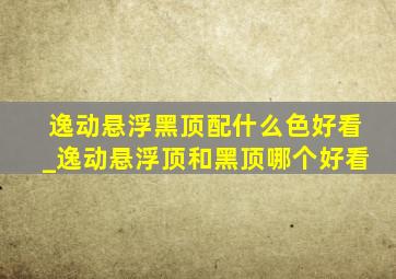 逸动悬浮黑顶配什么色好看_逸动悬浮顶和黑顶哪个好看