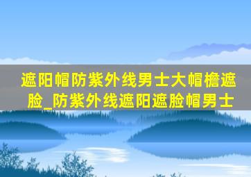 遮阳帽防紫外线男士大帽檐遮脸_防紫外线遮阳遮脸帽男士