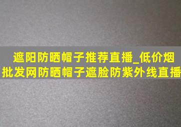 遮阳防晒帽子推荐直播_(低价烟批发网)防晒帽子遮脸防紫外线直播