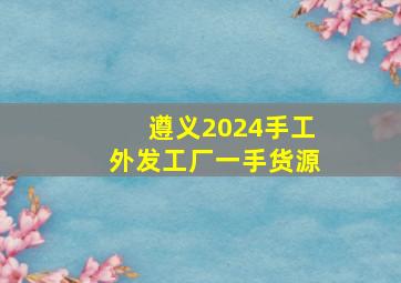 遵义2024手工外发工厂一手货源