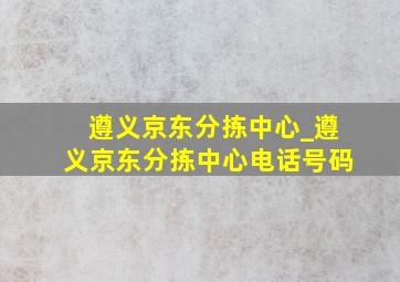 遵义京东分拣中心_遵义京东分拣中心电话号码