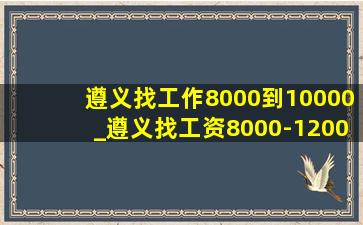 遵义找工作8000到10000_遵义找工资8000-12000的工作