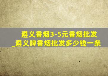 遵义香烟3-5元香烟批发_遵义牌香烟批发多少钱一条