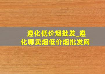 遵化低价烟批发_遵化哪卖烟(低价烟批发网)