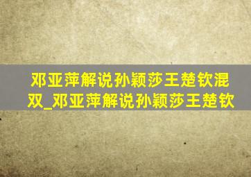 邓亚萍解说孙颖莎王楚钦混双_邓亚萍解说孙颖莎王楚钦