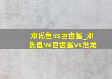 邓氏鱼vs巨齿鲨_邓氏鱼vs巨齿鲨vs沧龙