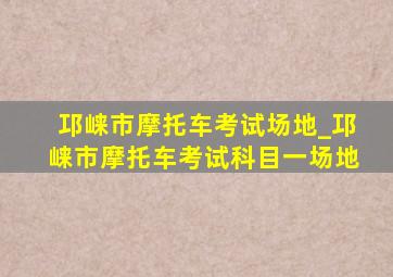 邛崃市摩托车考试场地_邛崃市摩托车考试科目一场地