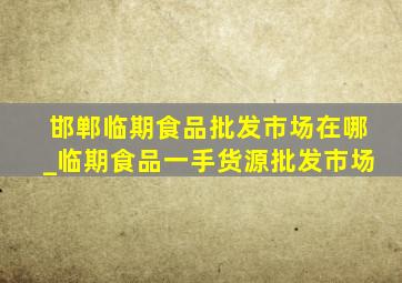 邯郸临期食品批发市场在哪_临期食品一手货源批发市场
