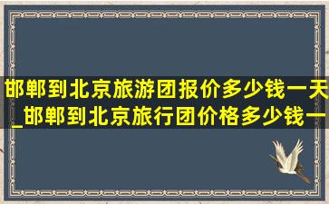 邯郸到北京旅游团报价多少钱一天_邯郸到北京旅行团价格多少钱一天