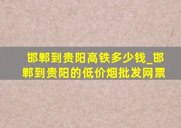 邯郸到贵阳高铁多少钱_邯郸到贵阳的(低价烟批发网)票