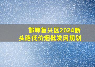 邯郸复兴区2024断头路(低价烟批发网)规划