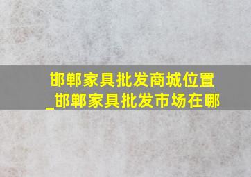 邯郸家具批发商城位置_邯郸家具批发市场在哪