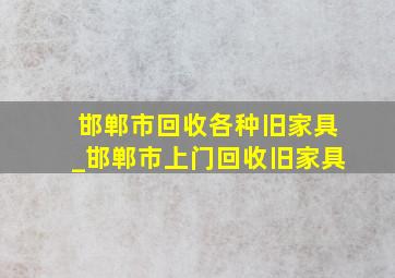 邯郸市回收各种旧家具_邯郸市上门回收旧家具