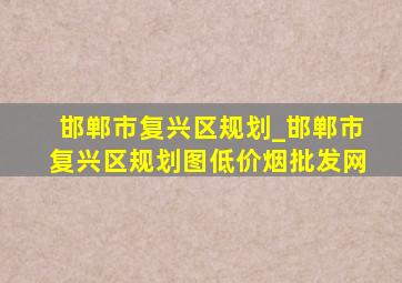 邯郸市复兴区规划_邯郸市复兴区规划图(低价烟批发网)