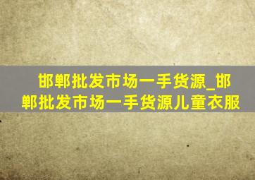 邯郸批发市场一手货源_邯郸批发市场一手货源儿童衣服