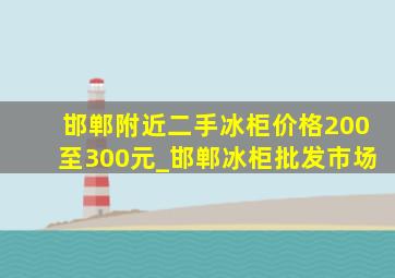 邯郸附近二手冰柜价格200至300元_邯郸冰柜批发市场