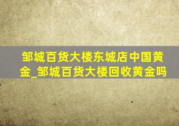 邹城百货大楼东城店中国黄金_邹城百货大楼回收黄金吗