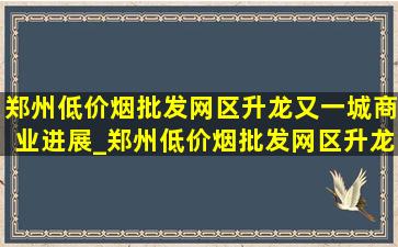 郑州(低价烟批发网)区升龙又一城商业进展_郑州(低价烟批发网)区升龙又一城商业