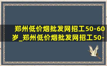 郑州(低价烟批发网)招工50-60岁_郑州(低价烟批发网)招工50-60岁急招