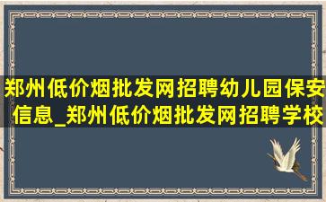 郑州(低价烟批发网)招聘幼儿园保安信息_郑州(低价烟批发网)招聘学校保安信息