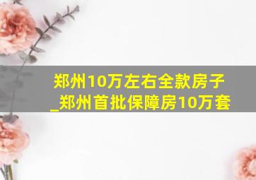 郑州10万左右全款房子_郑州首批保障房10万套