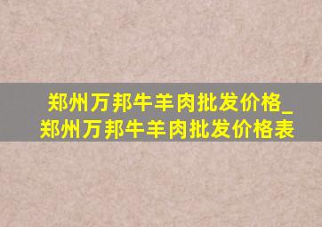 郑州万邦牛羊肉批发价格_郑州万邦牛羊肉批发价格表