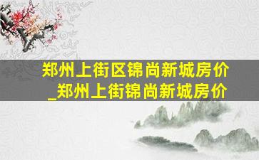 郑州上街区锦尚新城房价_郑州上街锦尚新城房价