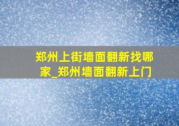 郑州上街墙面翻新找哪家_郑州墙面翻新上门