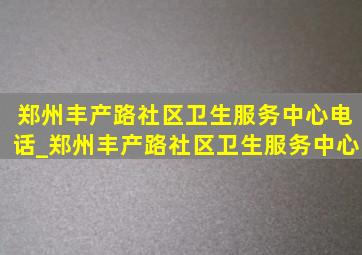 郑州丰产路社区卫生服务中心电话_郑州丰产路社区卫生服务中心