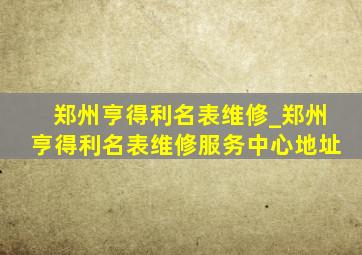 郑州亨得利名表维修_郑州亨得利名表维修服务中心地址