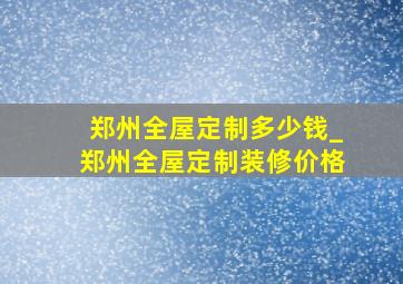 郑州全屋定制多少钱_郑州全屋定制装修价格