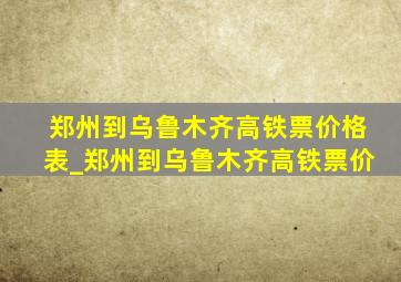 郑州到乌鲁木齐高铁票价格表_郑州到乌鲁木齐高铁票价