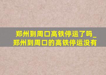 郑州到周口高铁停运了吗_郑州到周口的高铁停运没有