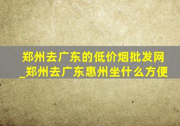 郑州去广东的(低价烟批发网)_郑州去广东惠州坐什么方便