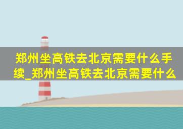 郑州坐高铁去北京需要什么手续_郑州坐高铁去北京需要什么