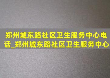 郑州城东路社区卫生服务中心电话_郑州城东路社区卫生服务中心