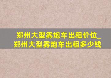 郑州大型雾炮车出租价位_郑州大型雾炮车出租多少钱