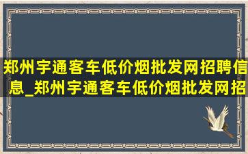 郑州宇通客车(低价烟批发网)招聘信息_郑州宇通客车(低价烟批发网)招聘信息实习