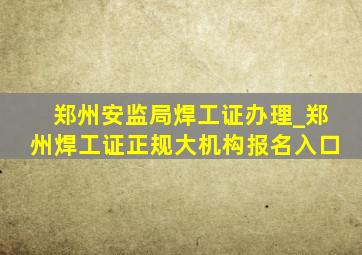 郑州安监局焊工证办理_郑州焊工证正规大机构报名入口