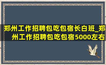 郑州工作招聘包吃包宿长白班_郑州工作招聘包吃包宿5000左右