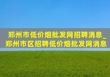 郑州市(低价烟批发网)招聘消息_郑州市区招聘(低价烟批发网)消息