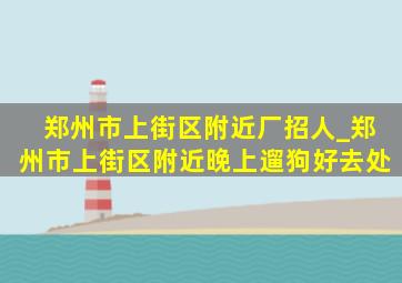 郑州市上街区附近厂招人_郑州市上街区附近晚上遛狗好去处