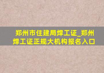 郑州市住建局焊工证_郑州焊工证正规大机构报名入口