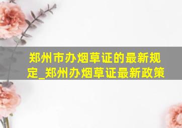 郑州市办烟草证的最新规定_郑州办烟草证最新政策